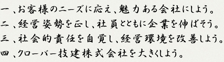 一、お客様のニーズに応え、魅力ある会社にしよう。二、経営姿勢を正し、社員とともに企業を伸ばそう。三、社会的責任を自覚し、経営環境を改善しよう。
四、クローバー技建株式会社を大きくしよう。