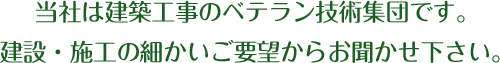 当社は建築工事のベテラン技術集団です。建設・施行の細かいご要望からお聞かせ下さい。